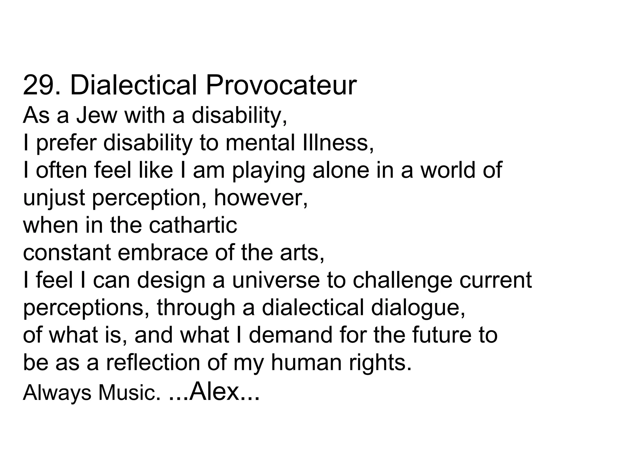 29. Dialectical Provocateur As a Jew with a disability, I prefer disability to mental Illness, I often feel like I am playing alone in a world of unjust perception, however, when in the cathartic constant embrace of the arts, I feel I can design a universe to challenge current perceptions, through a dialectical dialogue, of what is, and what I demand for the future to be as a reflection of my human rights. Always Music .  ...Alex... 