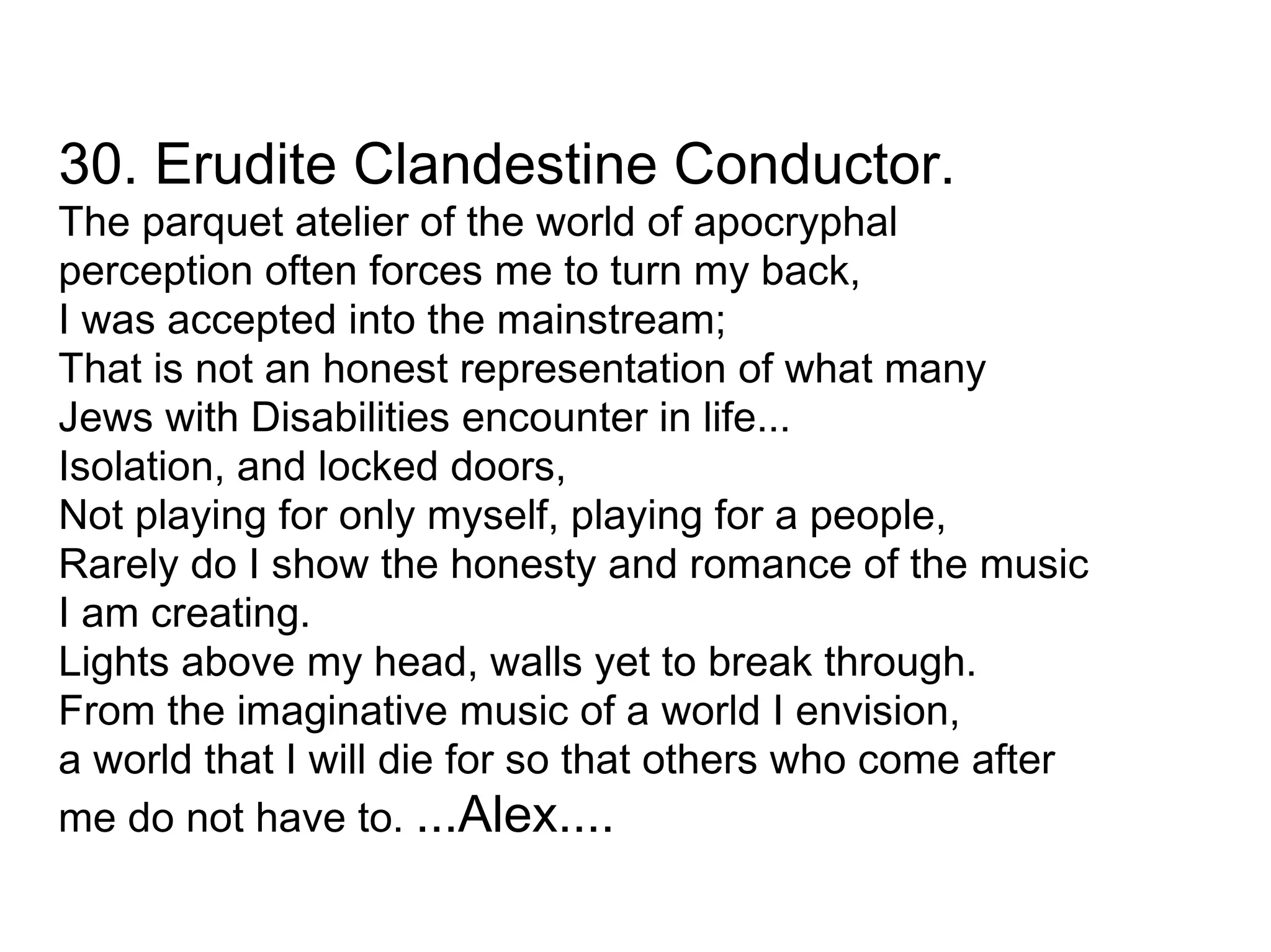 30. Erudite Clandestine Conductor. The parquet atelier of the world of apocryphal perception often forces me to turn my back, I was accepted into the mainstream; That is not an honest representation of what many Jews with Disabilities encounter in life... Isolation, and locked doors, Not playing for only myself, playing for a people, Rarely do I show the honesty and romance of the music I am creating. Lights above my head, walls yet to break through. From the imaginative music of a world I envision, a world that I will die for so that others who come after me do not have to.  ...Alex.... 
