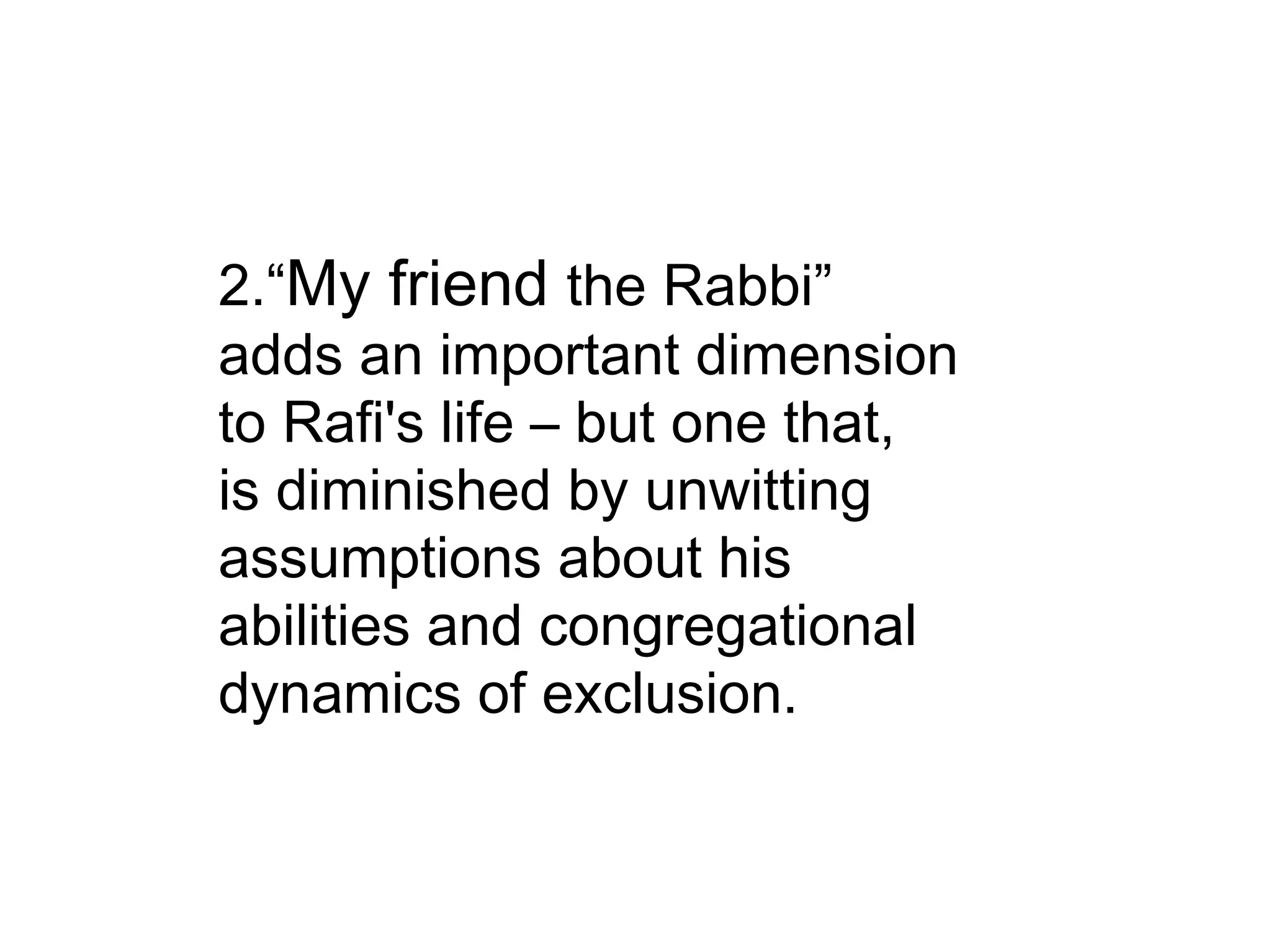 2.“ My friend  the Rabbi” adds an important dimension to Rafi's life – but one that, is diminished by unwitting assumptions about his abilities and congregational dynamics of exclusion. 