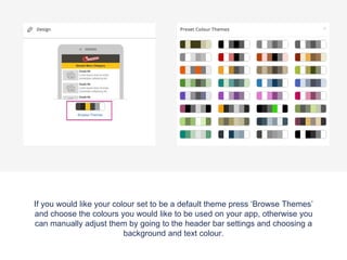 If you would like your colour set to be a default theme press ‘Browse Themes’
and choose the colours you would like to be used on your app, otherwise you
can manually adjust them by going to the header bar settings and choosing a
background and text colour.
 