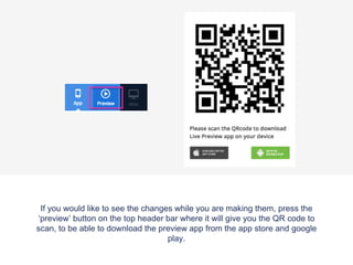 If you would like to see the changes while you are making them, press the
‘preview’ button on the top header bar where it will give you the QR code to
scan, to be able to download the preview app from the app store and google
play.
 