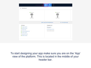 To start designing your app make sure you are on the ‘App’
view of the platform. This is located in the middle of your
header bar.
 