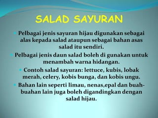 SALAD SAYURAN
  Pelbagai jenis sayuran hijau digunakan sebagai
    alas kepada salad ataupun sebagai bahan asas
                   salad itu sendiri.
 Pelbagai jenis daun salad boleh di gunakan untuk
             menambah warna hidangan.
    Contoh salad sayuran: lettuce, kubis, lobak
     merah, celery, kobis bunga, dan kobis ungu.
  Bahan lain seperti limau, nenas,epal dan buah-
    buahan lain juga boleh digandingkan dengan
                      salad hijau.
 
