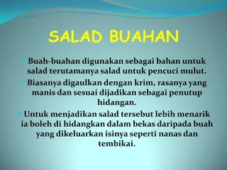 SALAD BUAHAN
  Buah-buahan digunakan sebagai bahan untuk
   salad terutamanya salad untuk pencuci mulut.
  Biasanya digaulkan dengan krim, rasanya yang
    manis dan sesuai dijadikan sebagai penutup
                    hidangan.
 Untuk menjadikan salad tersebut lebih menarik
 ia boleh di hidangkan dalam bekas daripada buah
     yang dikeluarkan isinya seperti nanas dan
                     tembikai.
 