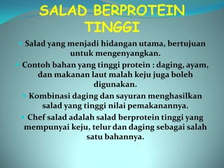 SALAD BERPROTEIN
           TINGGI
 Salad yang menjadi hidangan utama, bertujuan
              untuk mengenyangkan.
 Contoh bahan yang tinggi protein : daging, ayam,
      dan makanan laut malah keju juga boleh
                     digunakan.
   Kombinasi daging dan sayuran menghasilkan
       salad yang tinggi nilai pemakanannya.
  Chef salad adalah salad berprotein tinggi yang
  mempunyai keju, telur dan daging sebagai salah
                   satu bahannya.
 