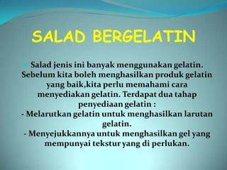 SALAD BERGELATIN
 Salad jenis ini banyak menggunakan gelatin.
Sebelum kita boleh menghasilkan produk gelatin
      yang baik,kita perlu memahami cara
    menyediakan gelatin. Terdapat dua tahap
              penyediaan gelatin :
- Melarutkan gelatin untuk menghasilkan larutan
                     gelatin.
 - Menyejukkannya untuk menghasilkan gel yang
      mempunyai tekstur yang di perlukan.
 