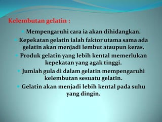 Kelembutan gelatin :
     Mempengaruhi cara ia akan dihidangkan.
  Kepekatan gelatin ialah faktor utama sama ada
     gelatin akan menjadi lembut ataupun keras.
   Produk gelatin yang lebih kental memerlukan
              kepekatan yang agak tinggi.
    Jumlah gula di dalam gelatin mempengaruhi
             kelembutan sesuatu gelatin.
    Gelatin akan menjadi lebih kental pada suhu
                     yang dingin.
 
