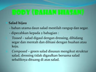 BODY (BAHAN HIASAN)
 Salad hijau
   - bahan utama daun salad mestilah rangup dan segar.
   - dipecahkan kepada 2 bahagian :
i. Tossed – salad digaul dengan dressing, dihidang
     segar dan mentah dan dihiasi dengan buahan atau
     keju.
ii. Composed – green salad disusun mengikut struktur
     salad, dressing tidak digaulkan bersama salad
     sebaliknya dituang di atas salad.
 