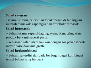  Salad sayuran
  - sayuran timun, celery dan lobak merah di hidangkan
  mentah manakala asparagus dan artichoke dimasak.
 Salad bermasak
   – bahan utama seperti daging, ayam, ikan, telur, atau
  produk berkanji seperti pasta.
   - kebiasaan salad ini digaulkan dengan sos pekat seperti
  mayonnaise dan vinaigrette.
 Salad berkombinasi
   – bahannya terdiri daripada berbagai-bagai kombinasi
  tetapi bahan yang berbeza
 