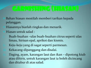 GARNISHING (HIASAN)
 Bahan hiasan mestilah memberi tarikan kepada
   pelanggan.
 Hiasannya biarlah ringkas dan menarik.
 Hiasan untuk salad :
i. Buah-buahan –ulas buah-buahan citrus seperti ulas
     limau, hirisan epal, aprikot dan kismis.
ii. Keju-keju yang di sagat seperti parmesan.
iii. Kekacang-dipanggang dan disalai.
iv. Daging, ayam, karangan laut dan ikan – dipotong kiub
     atau dihiris, untuk karangan laut ia boleh dicincang
     dan ditabur di atas salad.
 