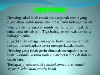 DRESSING
 Dressing salad ialah cecair atau separuh cecair yang
    digunakan untuk menambah rasa pada hidangan salad.
   Vinaigrette merupakan emulsi sementara minyak dan
    cuka pada nisbah 3 : 1 .Tiga bahagian minyak dan satu
    bahagian cuka.
   Juga dikenali sebagai sos sejuk, berfungsi menambah
    perisa, melembapkan serta memperkayakan salad.
   Dressing yang tidak perlu dimasak merupakan satu
    bentuk emulsi kerana molekul air berselerak di dalam
    cecair lain.
   Terdapat 3 jenis emulsi : emulsi sementara, emulsi
    separuh kekal atau emulsi kekal.
 