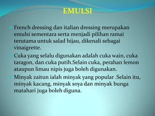 EMULSI

 French dressing dan italian dressing merupakan
  emulsi sementara serta menjadi pilihan ramai
  terutama untuk salad hijau, dikenali sebagai
  vinaigrette.
 Cuka yang selalu digunakan adalah cuka wain, cuka
  taragon, dan cuka putih.Selain cuka, perahan lemon
  ataupun limau nipis juga boleh digunakan.
 Minyak zaitun ialah minyak yang popular .Selain itu,
  minyak kacang, minyak soya dan minyak bunga
  matahari juga boleh diguna.
 