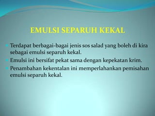 EMULSI SEPARUH KEKAL
 Terdapat berbagai-bagai jenis sos salad yang boleh di kira
  sebagai emulsi separuh kekal.
 Emulsi ini bersifat pekat sama dengan kepekatan krim.
 Penambahan kekentalan ini memperlahankan pemisahan
  emulsi separuh kekal.
 