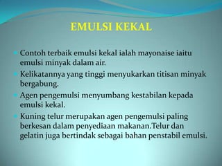 EMULSI KEKAL

 Contoh terbaik emulsi kekal ialah mayonaise iaitu
  emulsi minyak dalam air.
 Kelikatannya yang tinggi menyukarkan titisan minyak
  bergabung.
 Agen pengemulsi menyumbang kestabilan kepada
  emulsi kekal.
 Kuning telur merupakan agen pengemulsi paling
  berkesan dalam penyediaan makanan.Telur dan
  gelatin juga bertindak sebagai bahan penstabil emulsi.
 