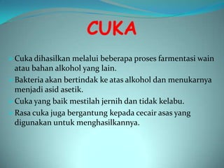 CUKA
 Cuka dihasilkan melalui beberapa proses farmentasi wain
  atau bahan alkohol yang lain.
 Bakteria akan bertindak ke atas alkohol dan menukarnya
  menjadi asid asetik.
 Cuka yang baik mestilah jernih dan tidak kelabu.
 Rasa cuka juga bergantung kepada cecair asas yang
  digunakan untuk menghasilkannya.
 