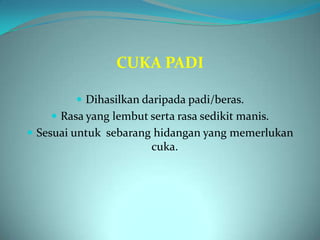 CUKA PADI

          Dihasilkan daripada padi/beras.
     Rasa yang lembut serta rasa sedikit manis.
 Sesuai untuk sebarang hidangan yang memerlukan
                        cuka.
 