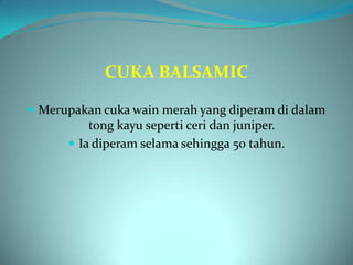 CUKA BALSAMIC

 Merupakan cuka wain merah yang diperam di dalam
          tong kayu seperti ceri dan juniper.
       Ia diperam selama sehingga 50 tahun.
 