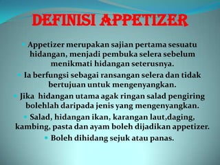 DEFINISI APPETIZER
   Appetizer merupakan sajian pertama sesuatu
     hidangan, menjadi pembuka selera sebelum
           menikmati hidangan seterusnya.
  Ia berfungsi sebagai ransangan selera dan tidak
          bertujuan untuk mengenyangkan.
 Jika hidangan utama agak ringan salad pengiring
    bolehlah daripada jenis yang mengenyangkan.
    Salad, hidangan ikan, karangan laut,daging,
kambing, pasta dan ayam boleh dijadikan appetizer.
          Boleh dihidang sejuk atau panas.
 