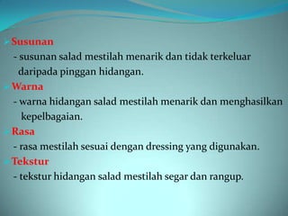 Susunan
  - susunan salad mestilah menarik dan tidak terkeluar
    daripada pinggan hidangan.
 Warna
  - warna hidangan salad mestilah menarik dan menghasilkan
    kepelbagaian.
 Rasa
  - rasa mestilah sesuai dengan dressing yang digunakan.
 Tekstur
  - tekstur hidangan salad mestilah segar dan rangup.
 