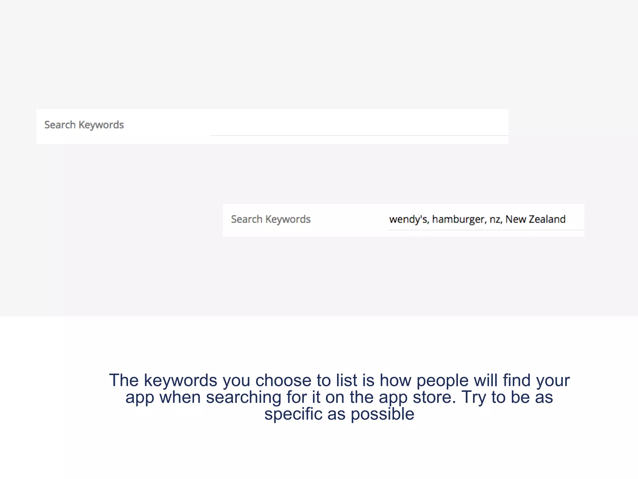The keywords you choose to list is how people will find your
app when searching for it on the app store. Try to be as
specific as possible
 