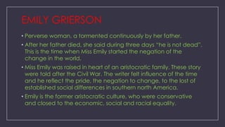 EMILY GRIERSON
• Perverse woman, a tormented continuously by her father.
• After her father died, she said during three days ―he is not dead‖.
This is the time when Miss Emily started the negation of the
change in the world.
• Miss Emily was raised in heart of an aristocratic family. These story
were told after the Civil War. The writer felt influence of the time
and he reflect the pride, the negation to change, to the lost of
established social differences in southern north America.
• Emily is the former aristocratic culture, who were conservative
and closed to the economic, social and racial equality.

 