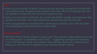 Tobe
• Tobe was the servant of Emily‘s house. He was the only connection of Emily with
the outside world, he goes to the market every day with the shopping cart, but
he decides to keep her with the time stopped in a lie.
• Tobe is an important character. He covers Miss Emily‘s murder and represent the
people of the north, who were freed from slavery through the civil war.
• Tobe disappearances represent the culmination of slavery, and with Miss Emily
the entire ideals of the aristocratic society died.
Old Lady Wyatt
• Old lady Wyatt is Emily Grierson‘s great-aunt. The narrator makes reference to her
as having gone ‗‗completely crazy at last,‘‘ suggesting perhaps that madness
runs in the Grierson family. The narrator also mentions that Emily‘s father had a
falling out with their kin in Alabama over old lady Wyatt‘s estate

 