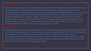 Colonel Sartoris
• Colonel Sartoris is the mayor of Jefferson when Emily‘s father dies. He remits Emily‘s taxes
‗‗intoperpetuity‘‘ because he knows that her father was unable to leave her with
anything but the house. Sartoris, being a prototypical southern gentleman, invents a story
involving a loan that Emily‘s father had made to the town in order to spare Emily the
embarrassment of accepting charity. The narrator contrasts this chivalrous act with
another edict made by Sartoris stating that ‗‗no Negro woman should appear on the
streets without an apron.‘‘ Colonel Sartoris appears in other works by Faulkner; he is a
pivotal character in the history of Yoknapatawpha County.
Judge Stevens

• Judge Stevens is the mayor of Jefferson when the townspeople begin to complain of the
awful odor coming from the Grierson house. Like Colonel Sartoris, he is from a generation
that believes an honorable man does not publicly confront a woman with an
embarrassing situation. He refuses to allow anyone to discuss the smell with her. Instead,
four men sneak onto the Grierson property after midnight and sprinkle lime around the
house to rid the town of the disgusting stench.

 