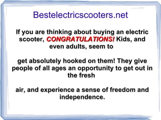 Bestelectricscooters.net If you are thinking about buying an electric scooter,   CONGRATULATIONS!  Kids, and even adults, seem to  get absolutely hooked on them! They give people of all ages an opportunity to get out in the fresh  air, and experience a sense of freedom and independence. 