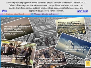 An example: webpage that would contain a project to make students of the IEDC-BLED
       School of Management work on one concrete problem, and where students can
      administrate for a certain subject, posting ideas, economical solutions, ideas and
BACK                        approach to get into a richer solution.               NEXT SLIDE
 