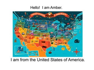 Hello! I am Amber. 
I am from the United States of America. 
 