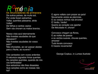 Romé niaOs Anunciadores da primavera
De outros países, de muito sol,
Por onde foram estranhos
Voltai, queridos pássaros, atrás
Voltai!
De folhas e cantos vazios
Sem vós choram os matos bravios.
Nessa vista azul eternamente
Não tivestes saudades do que
deixaram?
Não tivestes saudades do vosso
país?
Não chorastes, ao ver passar aladas
para o Norte, as nuvens?
Vós cantastes com vozes ardentes
À natureza sagrados hinos quentes
Ou canções queridas, quando de nós
vos lembrastes!
Aos estranhos não lhes dissestes
Que canções como as nossas não
há?
E agora voltais com prazer ao país!
Novamente vereis as planícies,
E os vossos ninhos nas árvores!
É Verão, Verão!
Queria ao coração vos apertar
De felicidade rir, chorar!
 
Convosco chegam as flores,
E as noites de poesia
e os ventos suaves, chuvas quentes,
amores!
Tudo levais convosco
E trazeis novamente!
George Coşbuc, in Lumea Ilustrata
 