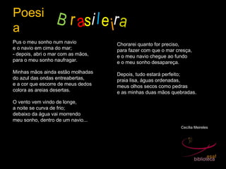 Poesi
a
B r asi
Pus o meu sonho num navio
e o navio em cima do mar;
- depois, abri o mar com as mãos,
para o meu sonho naufragar.
Minhas mãos ainda estão molhadas
do azul das ondas entreabertas,
e a cor que escorre de meus dedos
colora as areias desertas.
O vento vem vindo de longe,
a noite se curva de frio;
debaixo da água vai morrendo
meu sonho, dentro de um navio...
Chorarei quanto for preciso,
para fazer com que o mar cresça,
e o meu navio chegue ao fundo
e o meu sonho desapareça.
Depois, tudo estará perfeito;
praia lisa, águas ordenadas,
meus olhos secos como pedras
e as minhas duas mãos quebradas.
Cecília Meireles
le ira
 