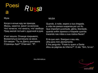 Poesi
a
R ussa
Муза
 
Когда я ночью жду ее прихода,
Жизнь, кажется, висит на волоске.
Что' почести, что' юность, что' свобода
Пред милой гостьей с дудочкой в руке.
 
И вот вошла. Откинув покрывало,
Внимательно взглянула на меня.
Ей говорю: "Ты ль Данту диктовала
Страницы Ада?" Отвечает: "Я".
Ana Akhmátova
À MUSA
 
Quando, à noite, espero a tua chegada,
a vida me parece suspensa por um fio.
Que importam juventude, glória, liberdade,
quando enfim aparece a hóspede querida
trazendo nas mãos a sua rústica flauta?
 
Ei-la que vem. Soergue o seu véu,
olha para mim atentamente.
E lhe pergunto: "Foste tu quem a Dante
ditou as páginas do Inferno?". E ela: "Sim, fui eu".
 