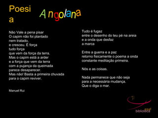 Poesi
a
A ngol
Não Vale a pena pisar
O capim não foi plantado
nem tratado,
e cresceu. É força
tudo força
que vem da força da terra.
Mas o capim está a arder
e a força que vem da terra
com a pujança da queimada
parece desaparecer.
Mas não! Basta a primeira chuvada
para o capim reviver.
Manuel Rui
Tudo é fugaz
entre o desenho do teu pé na areia
e a onda que desfaz
a marca
Entre a guerra e a paz
retorno fisicamente o poema a onda
constante meditação primeira.
Nós e as coisas.
Nada permanece que não seja
para a necessária mudança.
Que o diga o mar.
ana
 