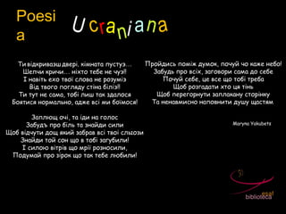 Poesi
a
U crani an a
Ти відкриваэш двері‚ кімната пустуэ…
Шепчи кричи… ніхто тебе не чуэ‼
І навіть ехо твої слова не розуміэ
Від твого погляду стіна біліэ‼
Ти тут не сама, тобі лиш так здалося
Боятися нормально, адже всі ми боїмося!
Заплющ очі, та іди на голос
Забудъ про біль та знайди сили
Щоб відчути дощ який забрав всі твоі слыози
Знайди той сон що в тобі загубили!
І силою вітрів що мрії розносили,
Подумай про зірок що так тебе любили!
Пройдись поміж думок, почуй чо каже небо!
Забудь про всіх, заговори сама до себе
Почуй себе, це все що тобі треба
Щоб розгадати хто ця тінь
Щоб перегорнути заплакану сторінку
Та ненавмисно наповнити душу щастям!
Maryna Yakubets
 