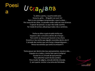 Poesi
a
U crani an a
Tu abres a porta, o quarto está vazio.
Sussurra, grita… Ninguém vai ouvir-te!
Nem o eco consegue compreender o que tu dizes…
Por causa do teu olhar, as paredes estão cada vez mais brancas.
E apesar de parecer, tu aqui não estás sozinha.
Ter medo é normal, até porque todos nós o sentimos.
Fecha os olhos e guia-te pela minha voz
Esquece a dor e encontra dentro de ti forças…
Para sentir as chuvas que levaram o teu choro
Encontra o teu sonho que alguém escondeu dentro de ti!
E através dos ventos que com força o desperdiçavam…
Pensa nas estrelas que tanto te amavam!!!
Tenta passar por dentro dos teus pensamentos, escuta o céu…
Esquece-os a todos, e tenta falar para ti própria!
Escutar-te a ti, é tudo de que precisas.
Para adivinhar quem é esta sombra.
Para mudar de página, esta já está tão chorada.
E, sem querer, encher a tua alma de felicidade.
 