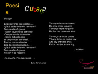 Poesi
a
C ubana
Diálogo
 
Están cayendo las estrellas . . . 
-¿Qué estás diciendo, hermano?
Son estrellas fugaces.
-¡Están cayendo las estrellas!
-Que pensamiento extraño . . . 
-¡Como del cielo claro
se desprenden estrellas! . . . 
Pon tus manos abiertas
para que en ellas caigan . . . 
-¿Qué estás diciendo, hermano?
Son estrellas fugaces,
ni caen ni se recogen.
 
-No importa. Pon las manos . . . 
Dulce Maria Loynaz
Yo soy un hombre sincero
De onde crese la palma
Y cuando morir yo quiero
Hechar mis besos del alma.
Yo vengo de todas partes
Y hacia todas as partes voy:
Arte soy entre las artes,
En los montes, monte soy.
José Martí
 