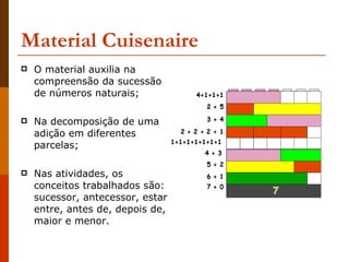 Material Cuisenaire O material auxilia na compreensão da sucessão de números naturais;  Na decomposição de uma adição em diferentes parcelas; Nas atividades, os conceitos trabalhados são: sucessor, antecessor, estar entre, antes de, depois de, maior e menor.  