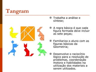 Tangram Trabalha a análise e síntese;  A regra básica é que cada figura formada deve incluir as sete peças; Familiariza o aluno com as figuras básicas da Geometria; Desenvolve o raciocínio lógico para a resolução de problemas, coordenação motora e habilidades na utilização dos materiais a serem utilizados. 