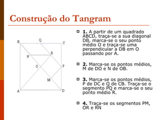 Construção do Tangram 1.  A partir de um quadrado ABCD, traça-se a sua diagonal DB, marca-se o seu ponto médio O e traça-se uma perpendicular a DB em O passando por A.  2.  Marca-se os pontos médios, M de DO e N de OB.  3.  Marca-se os pontos médios, P de DC e Q de CB. Traça-se o segmento PQ e marca-se o seu ponto médio R.  4.  Traça-se os segmentos PM, OR e RN 