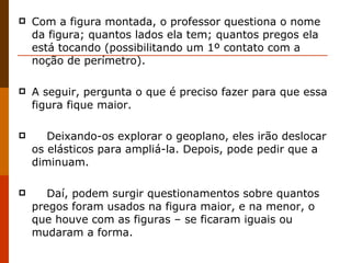 Com a figura montada, o professor questiona o nome da figura; quantos lados ela tem; quantos pregos ela está tocando (possibilitando um 1º contato com a noção de perímetro). A seguir, pergunta o que é preciso fazer para que essa figura fique maior.       Deixando-os explorar o geoplano, eles irão deslocar os elásticos para ampliá-la. Depois, pode pedir que a diminuam.       Daí, podem surgir questionamentos sobre quantos pregos foram usados na figura maior, e na menor, o que houve com as figuras – se ficaram iguais ou mudaram a forma.  