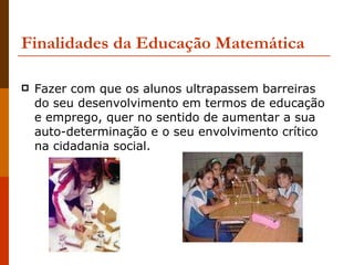 Finalidades da Educação Matemática Fazer com que os alunos ultrapassem barreiras do seu desenvolvimento em termos de educação e emprego, quer no sentido de aumentar a sua auto-determinação e o seu envolvimento crítico na cidadania social.  