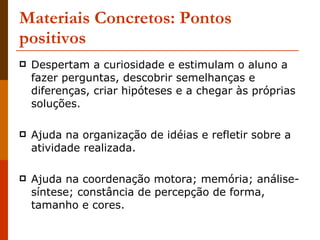 Materiais Concretos: Pontos positivos Despertam a curiosidade e estimulam o aluno a fazer perguntas, descobrir semelhanças e diferenças, criar hipóteses e a chegar às próprias soluções. Ajuda na organização de idéias e refletir sobre a atividade realizada. Ajuda na coordenação motora; memória; análise-síntese; constância de percepção de forma, tamanho e cores. 