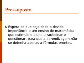 Pressuposto Espera-se que seja dada a devida importância a um ensino de matemática que estimule o aluno a raciocinar e questionar, para que a aprendizagem não se detenha apenas a fórmulas prontas.  
