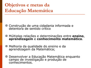 Objetivos e metas da  Educação Matemática Construção de uma cidadania informada e detentora de sentido crítico  Múltiplas relações e determinações entre  ensino ,  aprendizagem  e  conhecimento matemático . Melhoria da qualidade do ensino e da aprendizagem da Matemática; Desenvolver a Educação Matemática enquanto campo de investigação e produção de conhecimentos. 