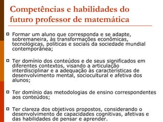Competências e habilidades do futuro professor de matemática Formar um aluno que corresponda e se adapte, sobremaneira, às transformações econômicas, tecnológicas, políticas e sociais da sociedade mundial contemporânea;  Ter domínio dos conteúdos e de seus significados em diferentes contextos, visando a articulação interdisciplinar e a adequação às características de desenvolvimento mental, sociocultural e afetiva dos alunos; Ter domínio das metodologias de ensino correspondentes aos conteúdos; Ter clareza dos objetivos propostos, considerando o desenvolvimento de capacidades cognitivas, afetivas e das habilidades de pensar e aprender. 