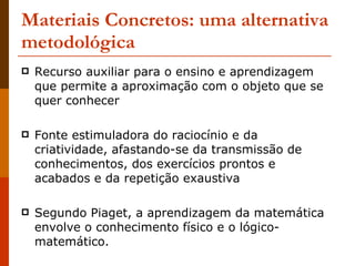Materiais Concretos: uma alternativa metodológica Recurso auxiliar para o ensino e aprendizagem que permite a aproximação com o objeto que se quer conhecer Fonte estimuladora do raciocínio e da criatividade, afastando-se da transmissão de conhecimentos, dos exercícios prontos e acabados e da repetição exaustiva Segundo Piaget, a aprendizagem da matemática envolve o conhecimento físico e o lógico-matemático. 