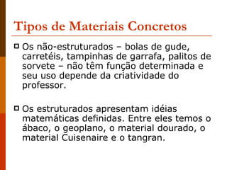 Tipos de Materiais Concretos   Os não-estruturados – bolas de gude, carretéis, tampinhas de garrafa, palitos de sorvete – não têm função determinada e seu uso depende da criatividade do professor.  Os estruturados apresentam idéias matemáticas definidas. Entre eles temos o ábaco, o geoplano, o material dourado, o material Cuisenaire e o tangran.  