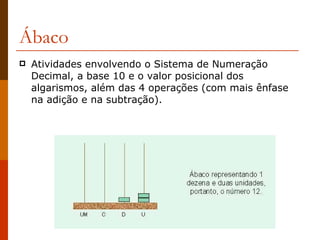 Ábaco Atividades envolvendo o Sistema de Numeração Decimal, a base 10 e o valor posicional dos algarismos, além das 4 operações (com mais ênfase na adição e na subtração).  