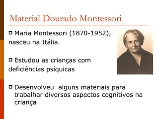 Material Dourado Montessori Maria Montessori (1870-1952),  nasceu na Itália.  Estudou as crianças com  deficiências psíquicas  Desenvolveu  alguns materiais para trabalhar diversos aspectos cognitivos na criança  